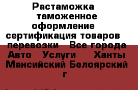 Растаможка - таможенное оформление - сертификация товаров - перевозки - Все города Авто » Услуги   . Ханты-Мансийский,Белоярский г.